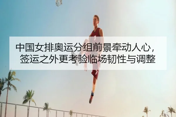 中国女排奥运分组前景牵动人心，签运之外更考验临场韧性与调整 - dianjingniu