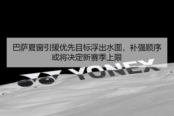 巴萨夏窗引援优先目标浮出水面，补强顺序或将决定新赛季上限 - dianjingniu